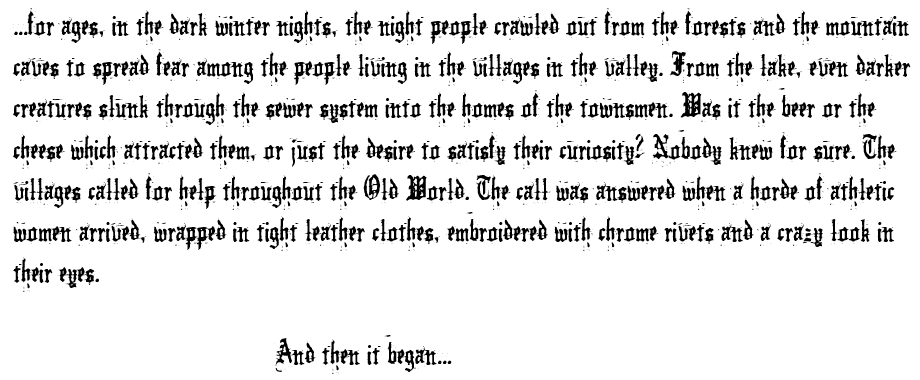 ...for ages, in the dark winter nights, the night people crawled out from the forests and the mountain caves to spread fear among the people living in the villages in the valley. From the lake, even darker creatures slunk through the sewer system into the homes of the townsmen. Was it the beer or the cheese which attracted them, or just the desire to satisfy their curiosity? Nobody knew for sure. The villages called for help throughout the Old World. The call was answered when a horde of athletic women arrived, wrapped in tight leather clothes, embroidered with chrome rivets and a crazy look in their eyes. And then it began...